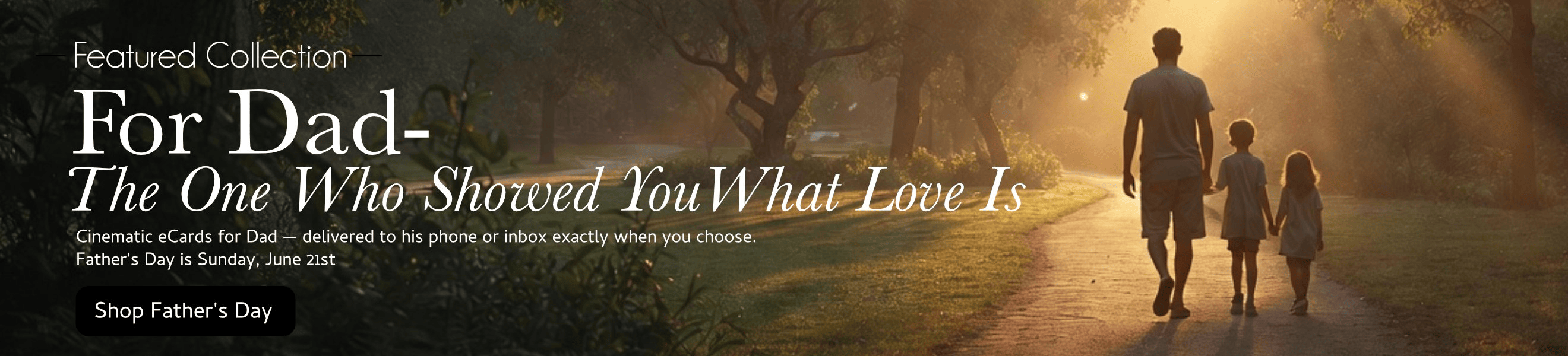 Featured Collection: For Dad — The One Who Showed You What Love Is. Cinematic eCards for Father's Day, June 21st. Shop Father's Day.